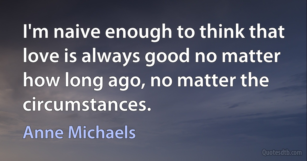 I'm naive enough to think that love is always good no matter how long ago, no matter the circumstances. (Anne Michaels)