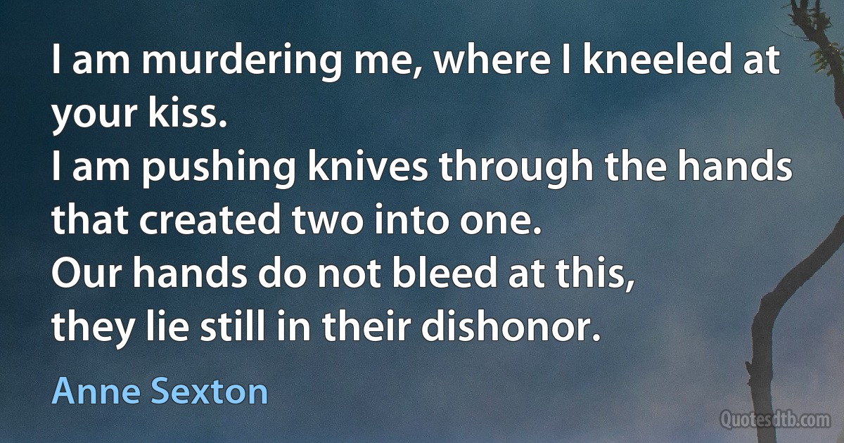 I am murdering me, where I kneeled at your kiss.
I am pushing knives through the hands
that created two into one.
Our hands do not bleed at this,
they lie still in their dishonor. (Anne Sexton)