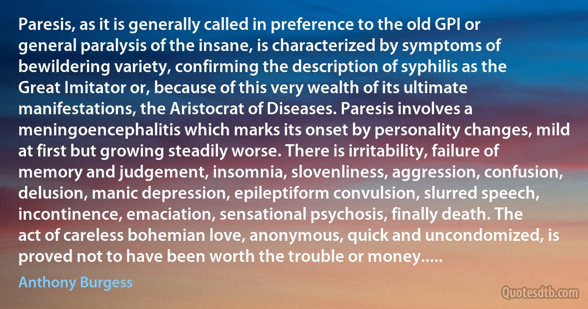 Paresis, as it is generally called in preference to the old GPI or general paralysis of the insane, is characterized by symptoms of bewildering variety, confirming the description of syphilis as the Great Imitator or, because of this very wealth of its ultimate manifestations, the Aristocrat of Diseases. Paresis involves a meningoencephalitis which marks its onset by personality changes, mild at first but growing steadily worse. There is irritability, failure of memory and judgement, insomnia, slovenliness, aggression, confusion, delusion, manic depression, epileptiform convulsion, slurred speech, incontinence, emaciation, sensational psychosis, finally death. The act of careless bohemian love, anonymous, quick and uncondomized, is proved not to have been worth the trouble or money..... (Anthony Burgess)