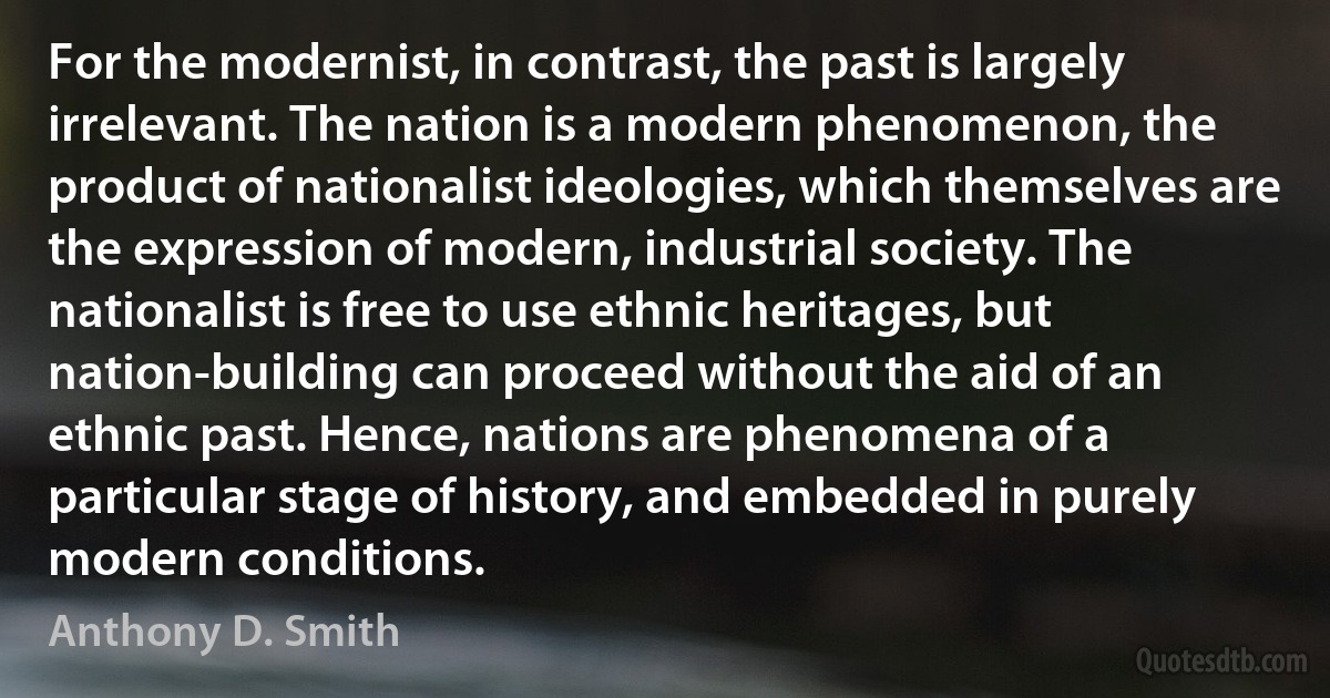 For the modernist, in contrast, the past is largely irrelevant. The nation is a modern phenomenon, the product of nationalist ideologies, which themselves are the expression of modern, industrial society. The nationalist is free to use ethnic heritages, but nation-building can proceed without the aid of an ethnic past. Hence, nations are phenomena of a particular stage of history, and embedded in purely modern conditions. (Anthony D. Smith)