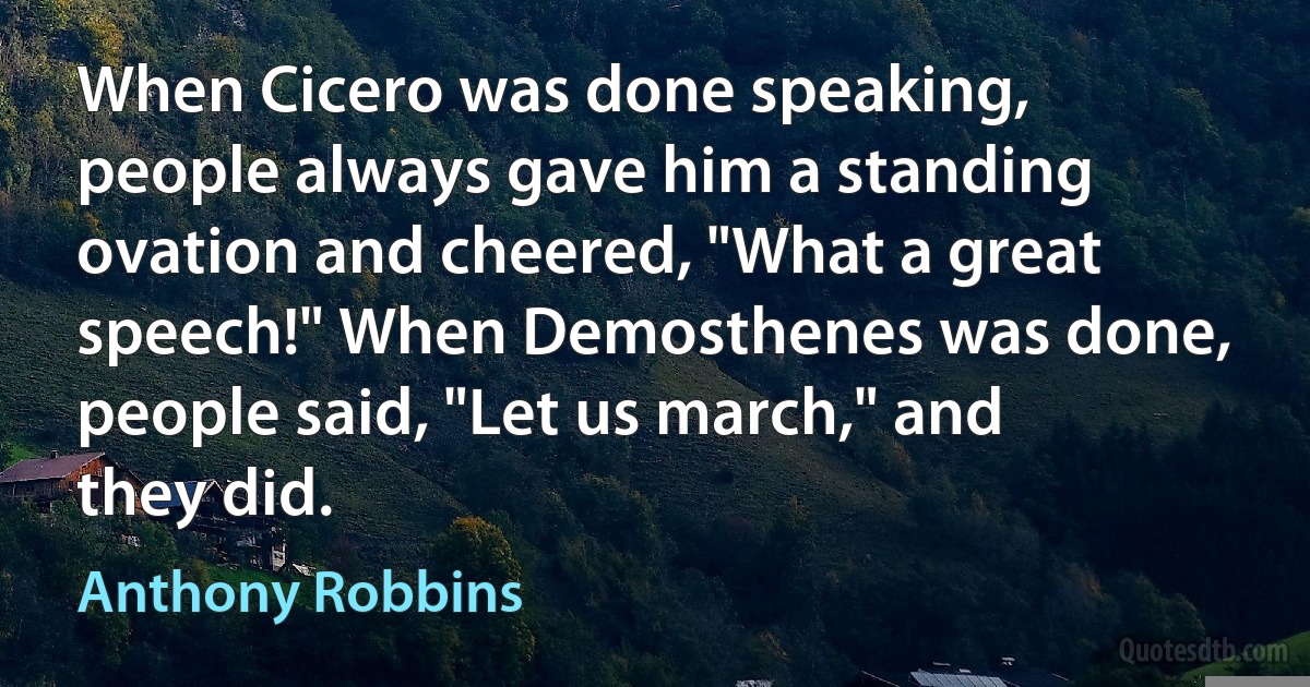 When Cicero was done speaking, people always gave him a standing ovation and cheered, "What a great speech!" When Demosthenes was done, people said, "Let us march," and they did. (Anthony Robbins)