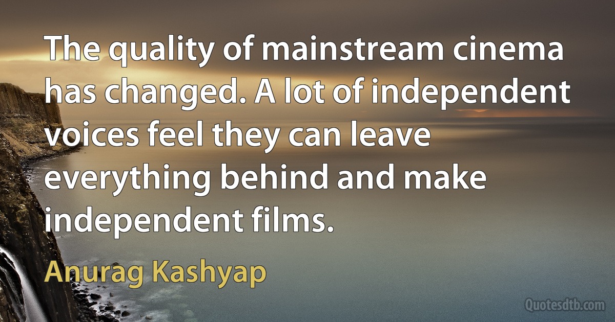 The quality of mainstream cinema has changed. A lot of independent voices feel they can leave everything behind and make independent films. (Anurag Kashyap)