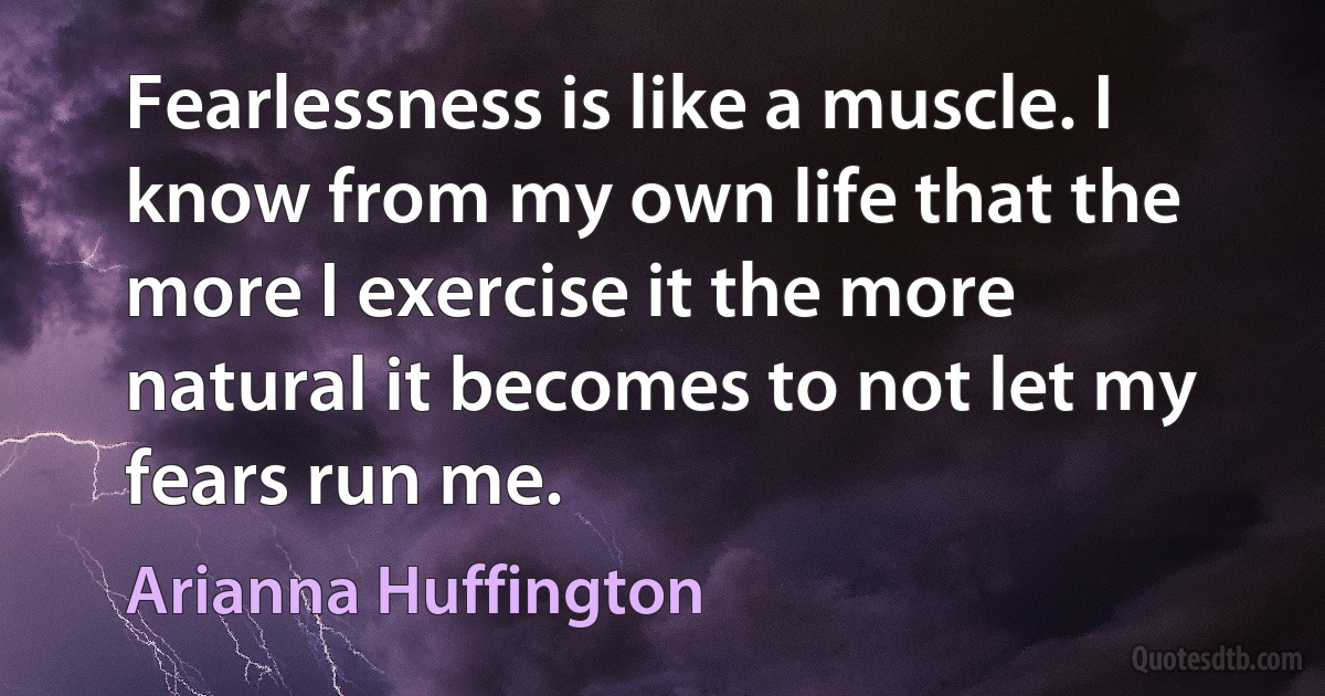 Fearlessness is like a muscle. I know from my own life that the more I exercise it the more natural it becomes to not let my fears run me. (Arianna Huffington)