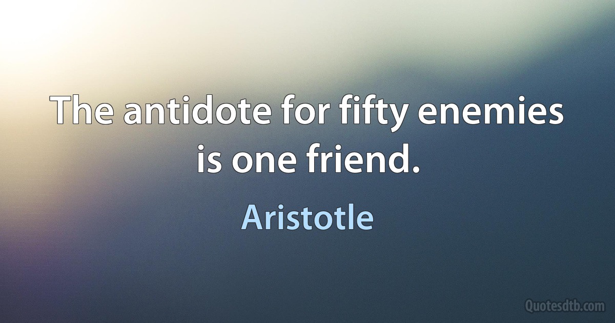 The antidote for fifty enemies is one friend. (Aristotle)