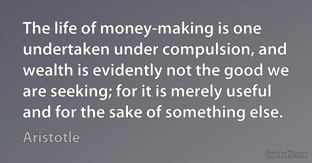 The life of money-making is one undertaken under compulsion, and wealth is evidently not the good we are seeking; for it is merely useful and for the sake of something else. (Aristotle)