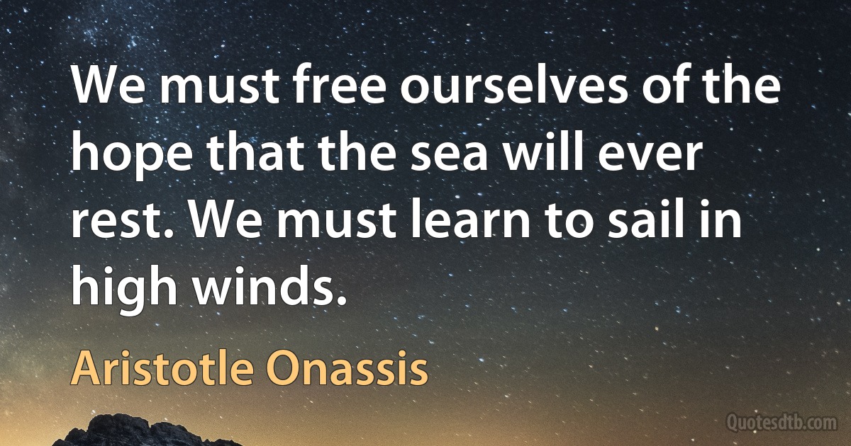 We must free ourselves of the hope that the sea will ever rest. We must learn to sail in high winds. (Aristotle Onassis)