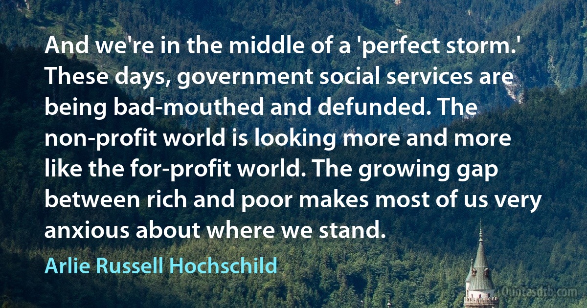 And we're in the middle of a 'perfect storm.' These days, government social services are being bad-mouthed and defunded. The non-profit world is looking more and more like the for-profit world. The growing gap between rich and poor makes most of us very anxious about where we stand. (Arlie Russell Hochschild)