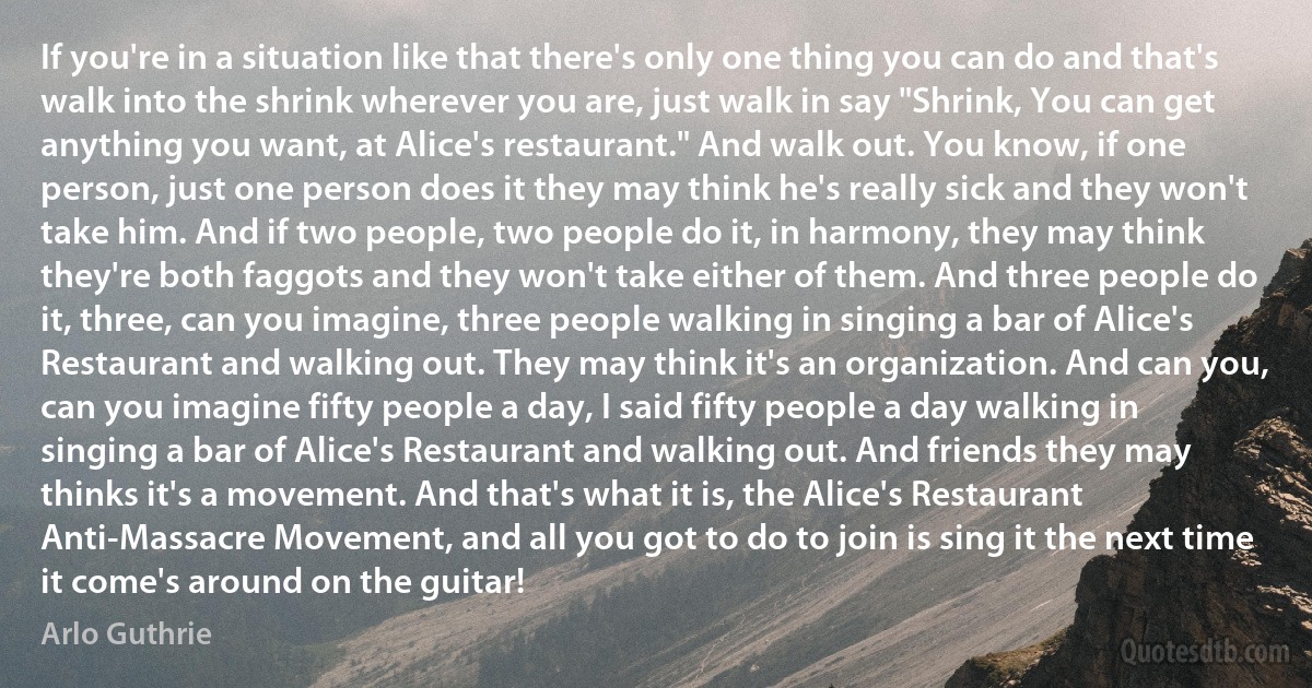 If you're in a situation like that there's only one thing you can do and that's walk into the shrink wherever you are, just walk in say "Shrink, You can get anything you want, at Alice's restaurant." And walk out. You know, if one person, just one person does it they may think he's really sick and they won't take him. And if two people, two people do it, in harmony, they may think they're both faggots and they won't take either of them. And three people do it, three, can you imagine, three people walking in singing a bar of Alice's Restaurant and walking out. They may think it's an organization. And can you, can you imagine fifty people a day, I said fifty people a day walking in singing a bar of Alice's Restaurant and walking out. And friends they may thinks it's a movement. And that's what it is, the Alice's Restaurant Anti-Massacre Movement, and all you got to do to join is sing it the next time it come's around on the guitar! (Arlo Guthrie)