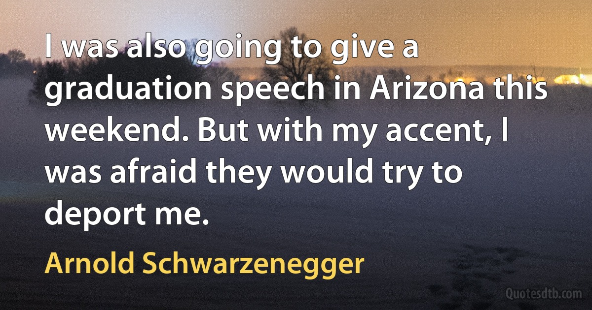 I was also going to give a graduation speech in Arizona this weekend. But with my accent, I was afraid they would try to deport me. (Arnold Schwarzenegger)