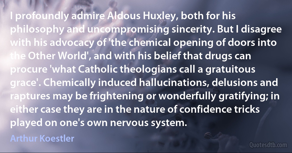 I profoundly admire Aldous Huxley, both for his philosophy and uncompromising sincerity. But I disagree with his advocacy of 'the chemical opening of doors into the Other World', and with his belief that drugs can procure 'what Catholic theologians call a gratuitous grace'. Chemically induced hallucinations, delusions and raptures may be frightening or wonderfully gratifying; in either case they are in the nature of confidence tricks played on one's own nervous system. (Arthur Koestler)