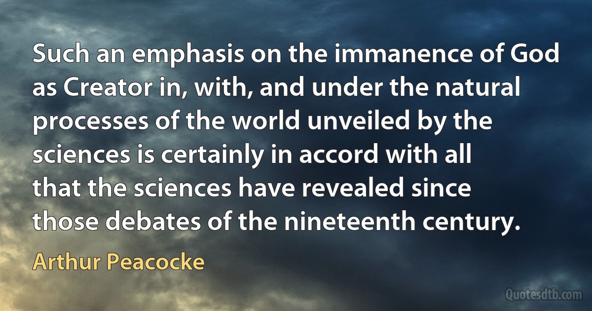 Such an emphasis on the immanence of God as Creator in, with, and under the natural processes of the world unveiled by the sciences is certainly in accord with all that the sciences have revealed since those debates of the nineteenth century. (Arthur Peacocke)