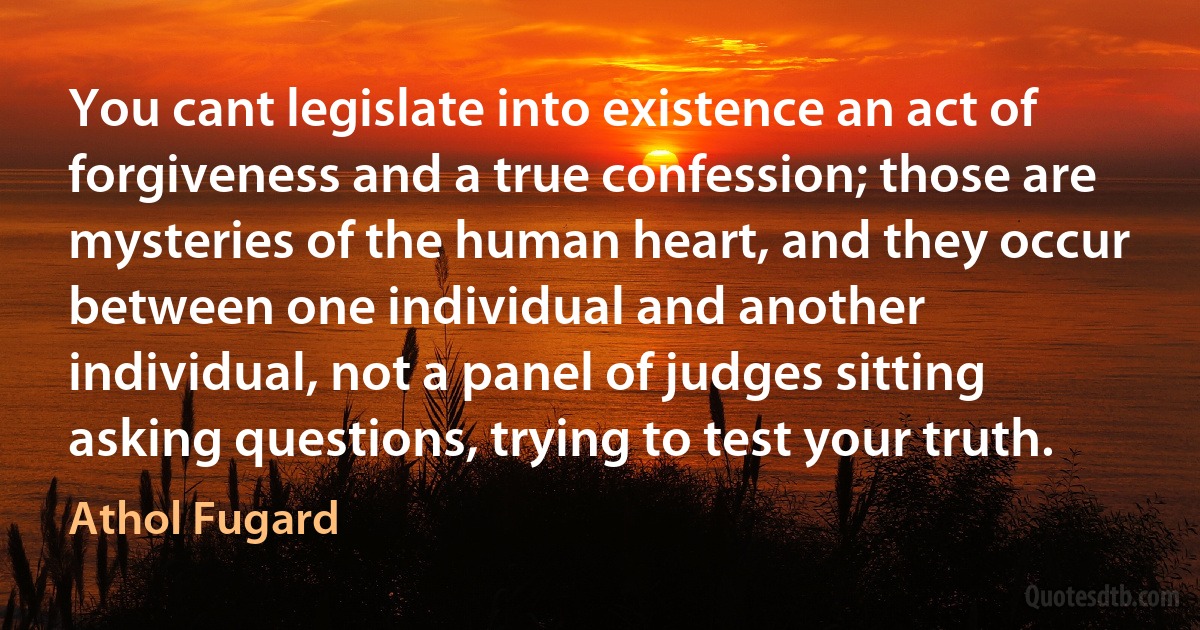 You cant legislate into existence an act of forgiveness and a true confession; those are mysteries of the human heart, and they occur between one individual and another individual, not a panel of judges sitting asking questions, trying to test your truth. (Athol Fugard)