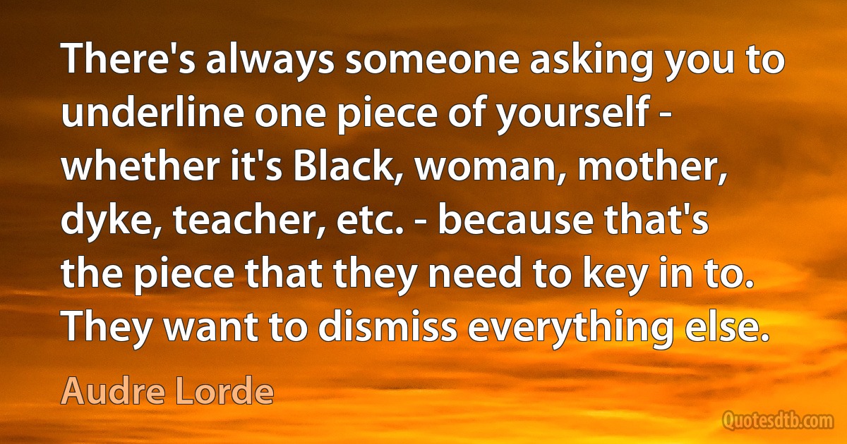 There's always someone asking you to underline one piece of yourself - whether it's Black, woman, mother, dyke, teacher, etc. - because that's the piece that they need to key in to. They want to dismiss everything else. (Audre Lorde)