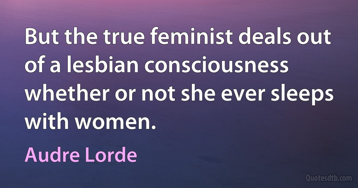 But the true feminist deals out of a lesbian consciousness whether or not she ever sleeps with women. (Audre Lorde)