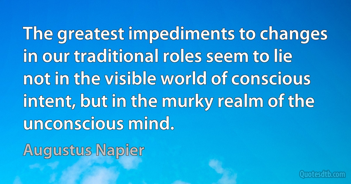 The greatest impediments to changes in our traditional roles seem to lie not in the visible world of conscious intent, but in the murky realm of the unconscious mind. (Augustus Napier)