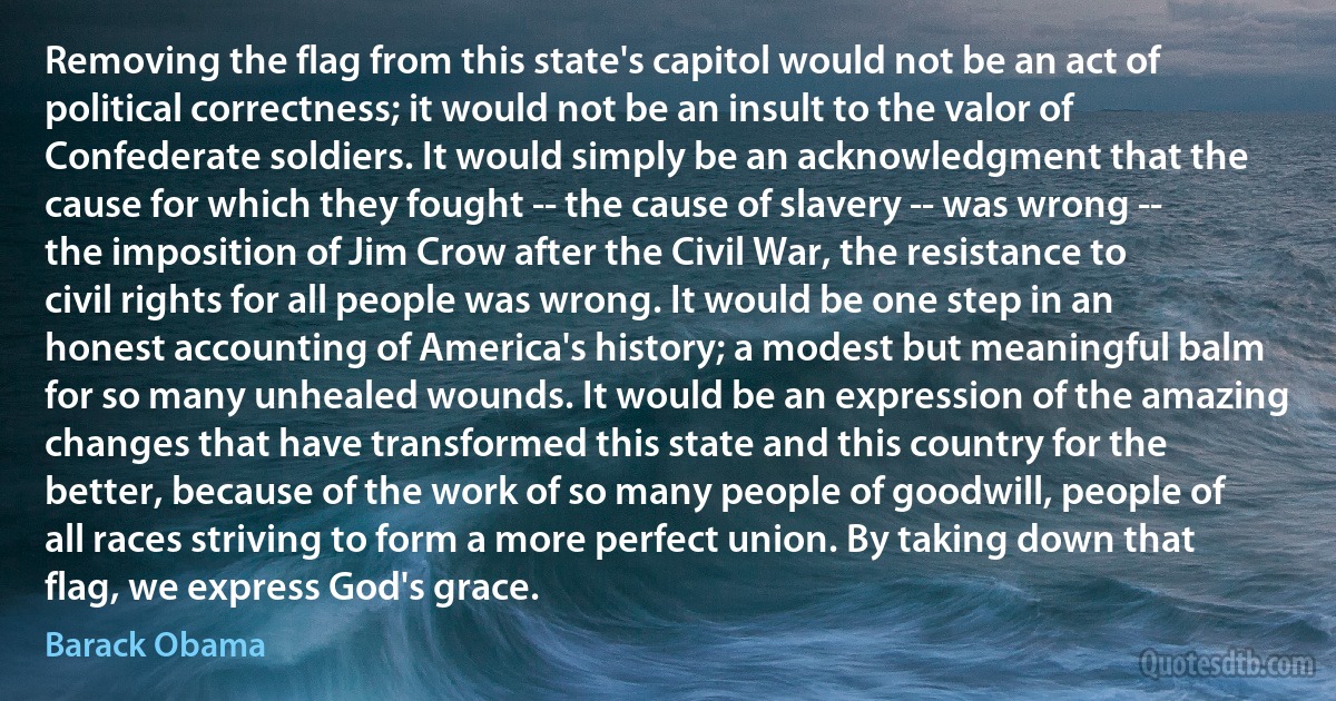 Removing the flag from this state's capitol would not be an act of political correctness; it would not be an insult to the valor of Confederate soldiers. It would simply be an acknowledgment that the cause for which they fought -- the cause of slavery -- was wrong -- the imposition of Jim Crow after the Civil War, the resistance to civil rights for all people was wrong. It would be one step in an honest accounting of America's history; a modest but meaningful balm for so many unhealed wounds. It would be an expression of the amazing changes that have transformed this state and this country for the better, because of the work of so many people of goodwill, people of all races striving to form a more perfect union. By taking down that flag, we express God's grace. (Barack Obama)