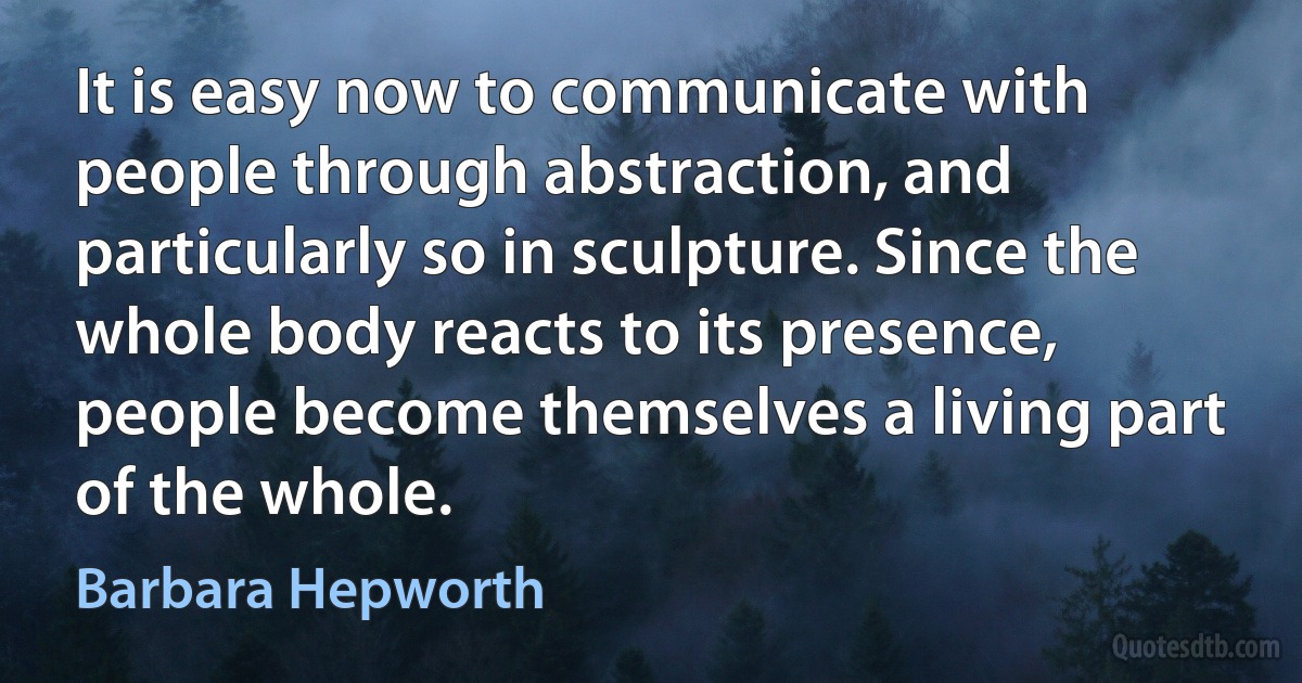 It is easy now to communicate with people through abstraction, and particularly so in sculpture. Since the whole body reacts to its presence, people become themselves a living part of the whole. (Barbara Hepworth)