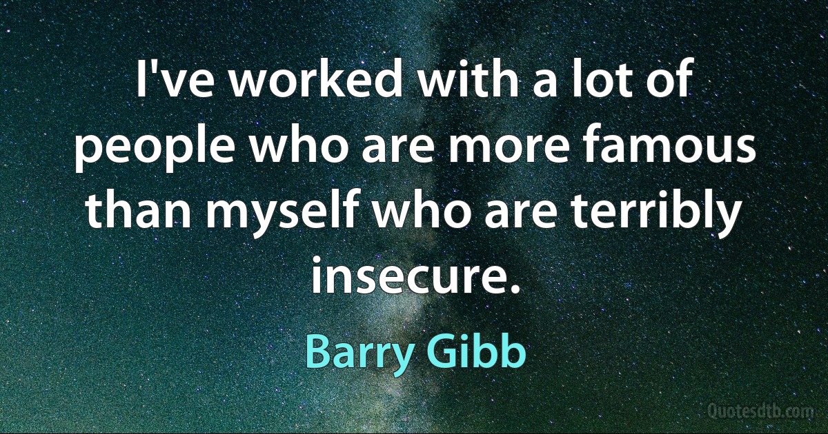 I've worked with a lot of people who are more famous than myself who are terribly insecure. (Barry Gibb)