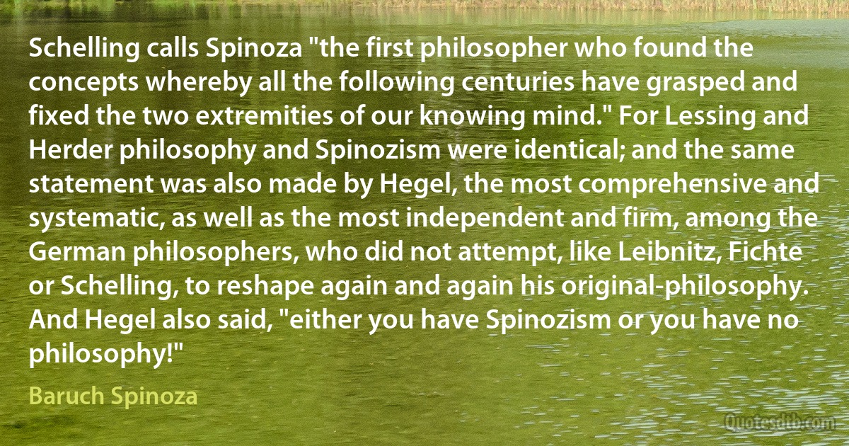 Schelling calls Spinoza "the first philosopher who found the concepts whereby all the following centuries have grasped and fixed the two extremities of our knowing mind." For Lessing and Herder philosophy and Spinozism were identical; and the same statement was also made by Hegel, the most comprehensive and systematic, as well as the most independent and firm, among the German philosophers, who did not attempt, like Leibnitz, Fichte or Schelling, to reshape again and again his original-philosophy. And Hegel also said, "either you have Spinozism or you have no philosophy!" (Baruch Spinoza)