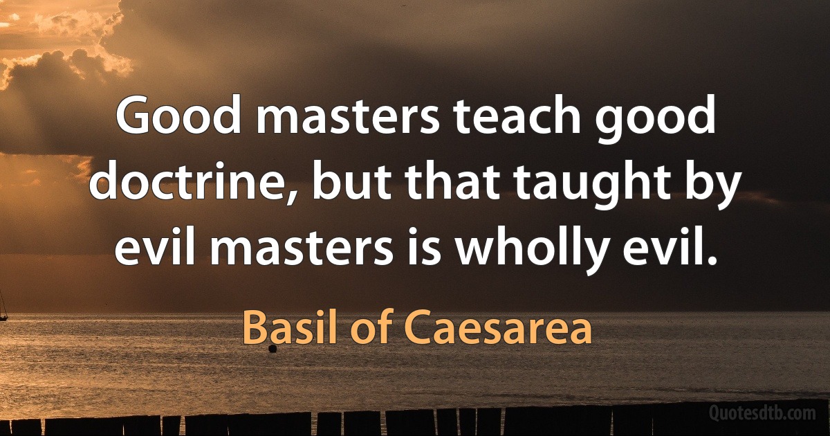 Good masters teach good doctrine, but that taught by evil masters is wholly evil. (Basil of Caesarea)