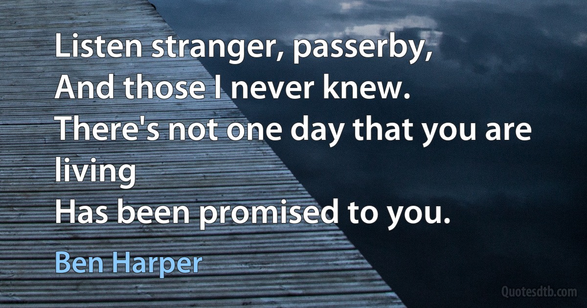 Listen stranger, passerby,
And those I never knew.
There's not one day that you are living
Has been promised to you. (Ben Harper)