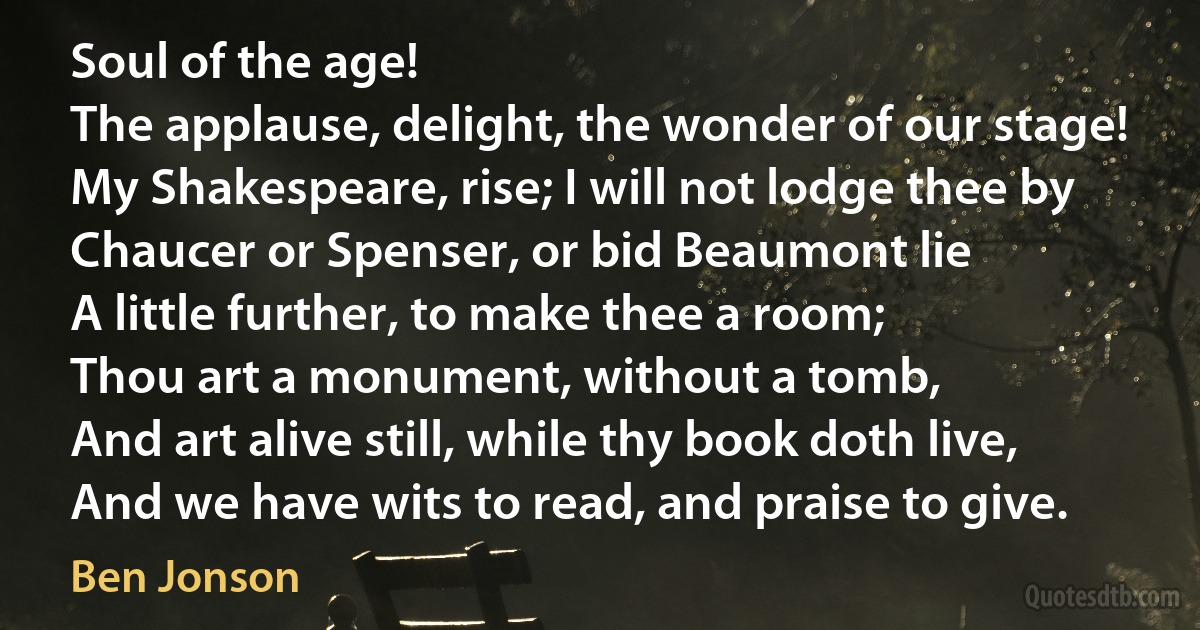 Soul of the age!
The applause, delight, the wonder of our stage!
My Shakespeare, rise; I will not lodge thee by
Chaucer or Spenser, or bid Beaumont lie
A little further, to make thee a room;
Thou art a monument, without a tomb,
And art alive still, while thy book doth live,
And we have wits to read, and praise to give. (Ben Jonson)