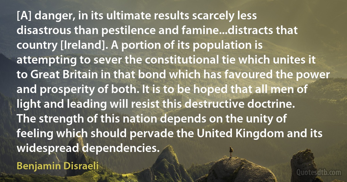 [A] danger, in its ultimate results scarcely less disastrous than pestilence and famine...distracts that country [Ireland]. A portion of its population is attempting to sever the constitutional tie which unites it to Great Britain in that bond which has favoured the power and prosperity of both. It is to be hoped that all men of light and leading will resist this destructive doctrine. The strength of this nation depends on the unity of feeling which should pervade the United Kingdom and its widespread dependencies. (Benjamin Disraeli)