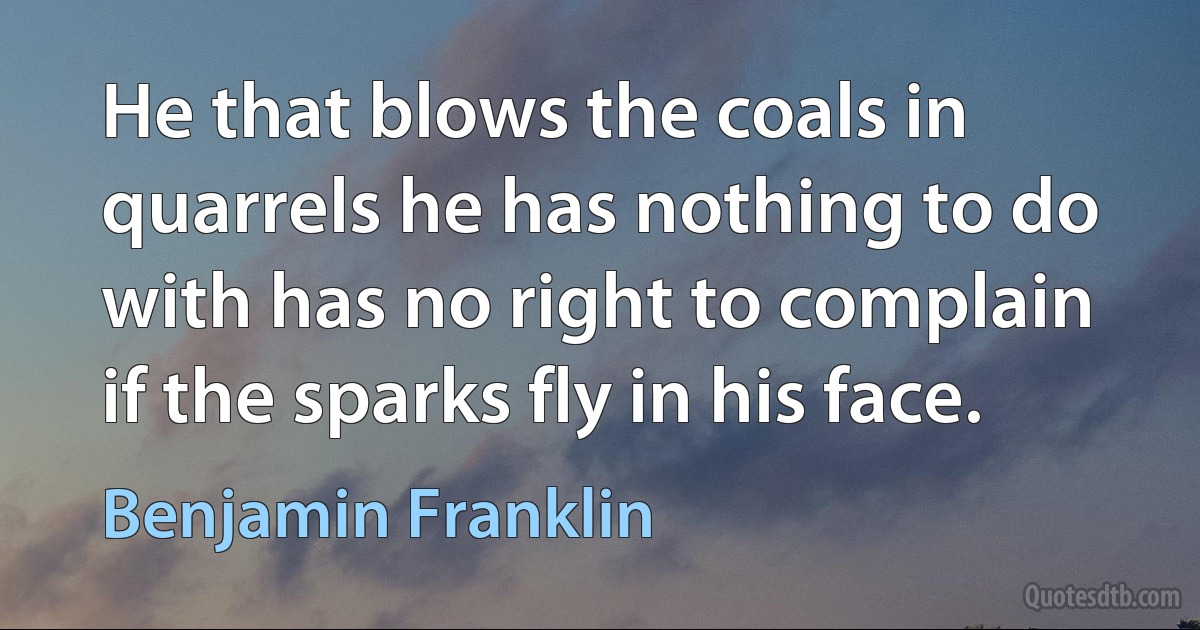 He that blows the coals in quarrels he has nothing to do with has no right to complain if the sparks fly in his face. (Benjamin Franklin)