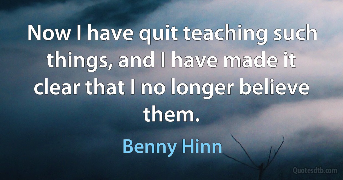 Now I have quit teaching such things, and I have made it clear that I no longer believe them. (Benny Hinn)