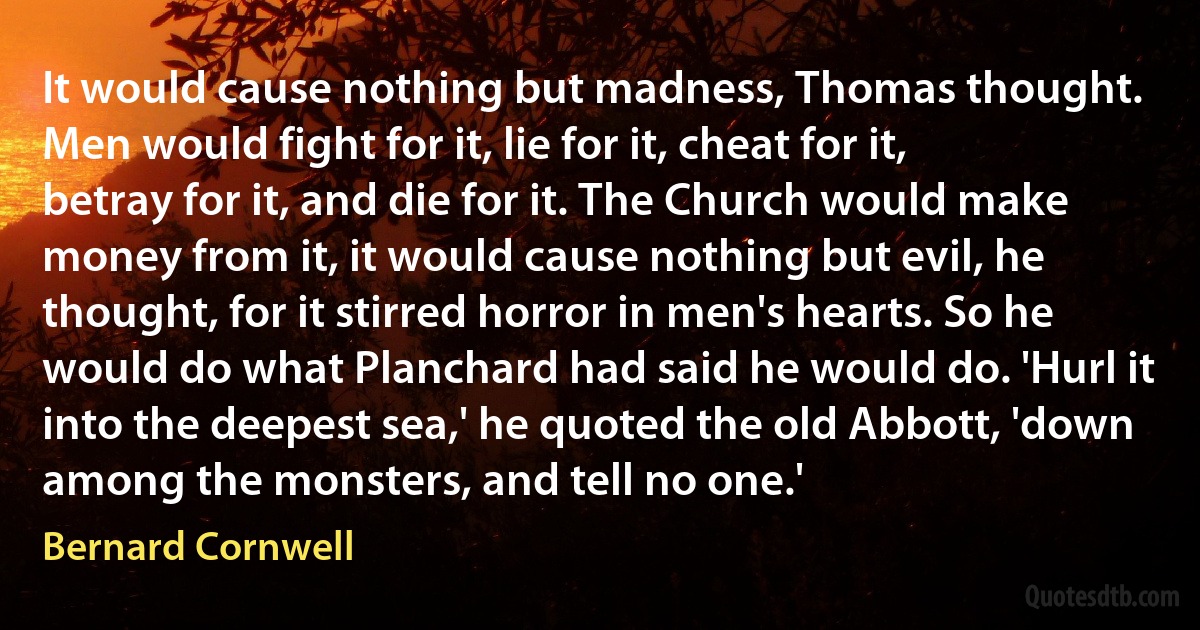 It would cause nothing but madness, Thomas thought. Men would fight for it, lie for it, cheat for it, betray for it, and die for it. The Church would make money from it, it would cause nothing but evil, he thought, for it stirred horror in men's hearts. So he would do what Planchard had said he would do. 'Hurl it into the deepest sea,' he quoted the old Abbott, 'down among the monsters, and tell no one.' (Bernard Cornwell)