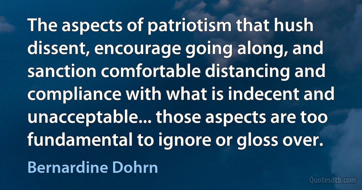 The aspects of patriotism that hush dissent, encourage going along, and sanction comfortable distancing and compliance with what is indecent and unacceptable... those aspects are too fundamental to ignore or gloss over. (Bernardine Dohrn)