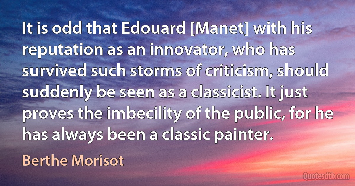 It is odd that Edouard [Manet] with his reputation as an innovator, who has survived such storms of criticism, should suddenly be seen as a classicist. It just proves the imbecility of the public, for he has always been a classic painter. (Berthe Morisot)