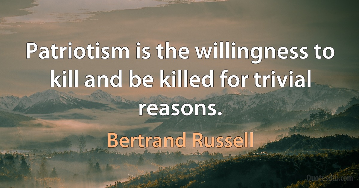 Patriotism is the willingness to kill and be killed for trivial reasons. (Bertrand Russell)