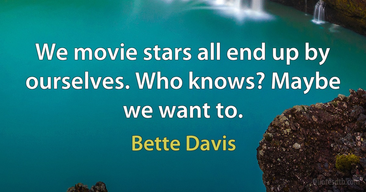 We movie stars all end up by ourselves. Who knows? Maybe we want to. (Bette Davis)