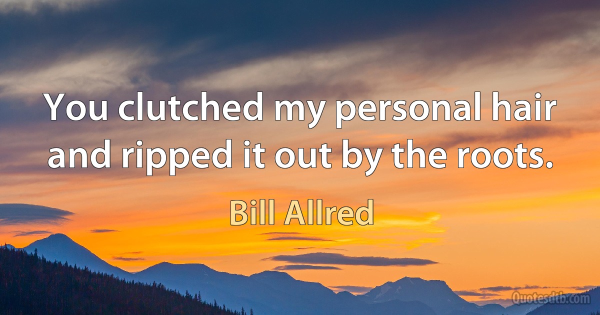 You clutched my personal hair and ripped it out by the roots. (Bill Allred)