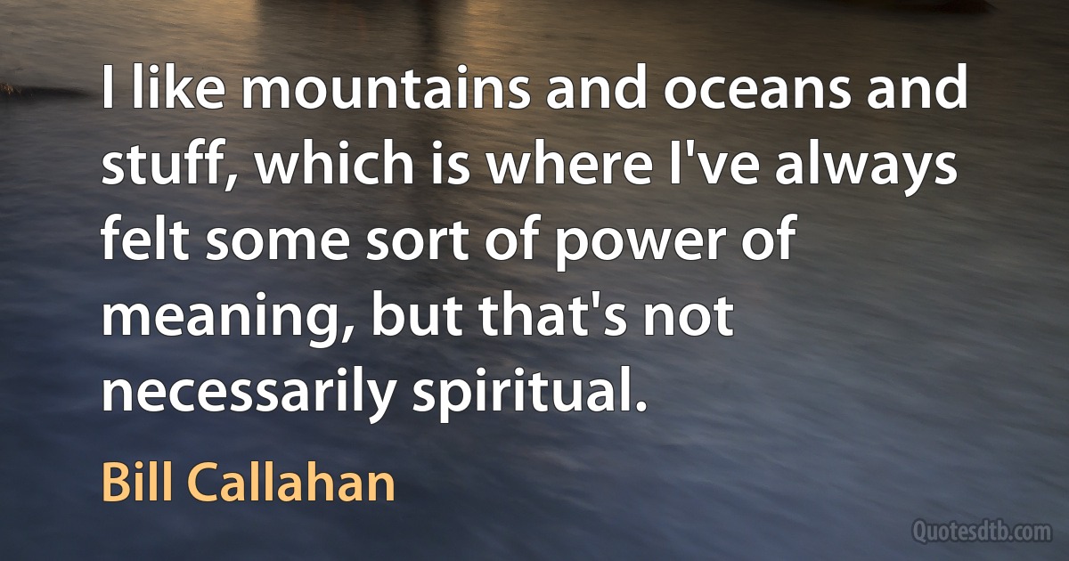 I like mountains and oceans and stuff, which is where I've always felt some sort of power of meaning, but that's not necessarily spiritual. (Bill Callahan)