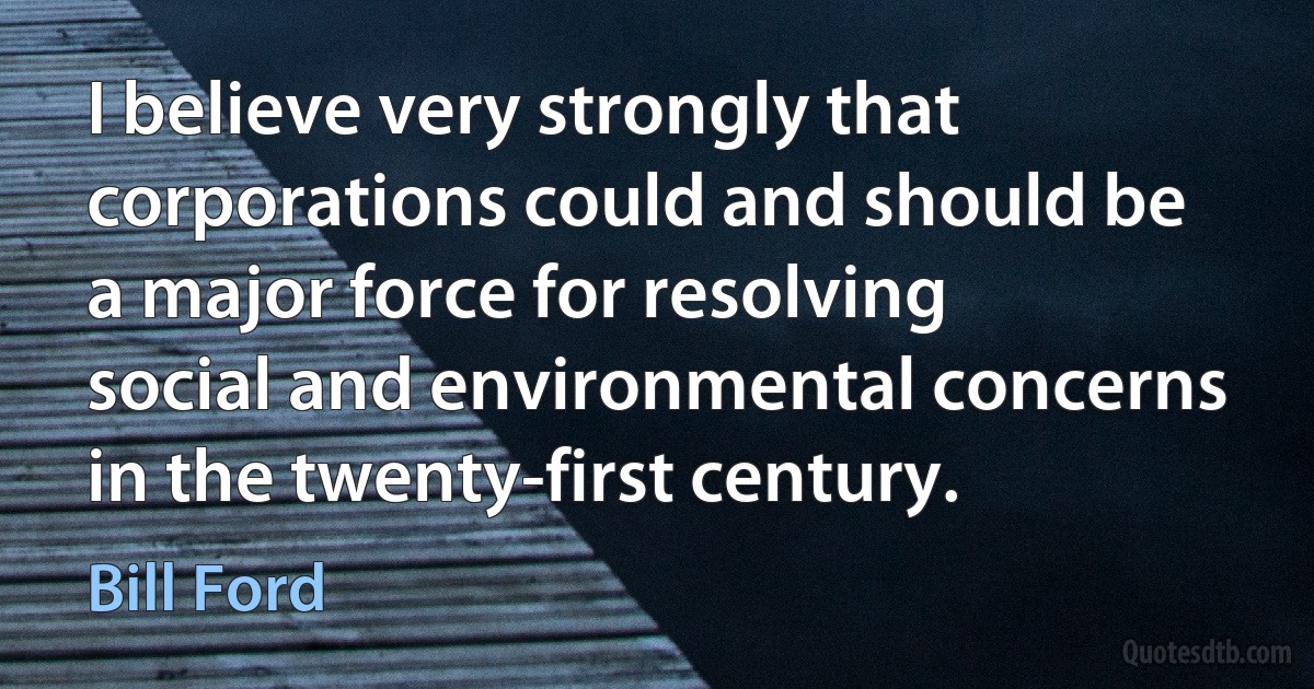 I believe very strongly that corporations could and should be a major force for resolving social and environmental concerns in the twenty-first century. (Bill Ford)