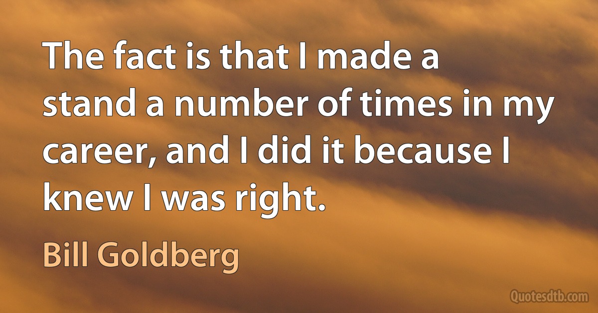 The fact is that I made a stand a number of times in my career, and I did it because I knew I was right. (Bill Goldberg)