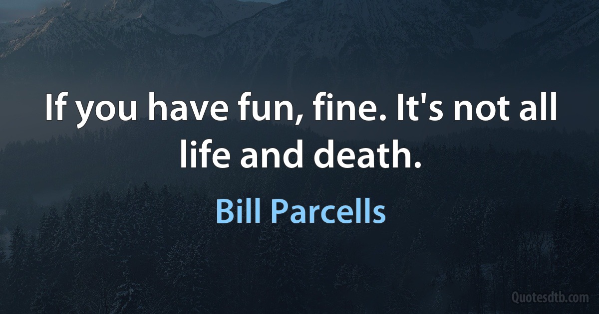 If you have fun, fine. It's not all life and death. (Bill Parcells)