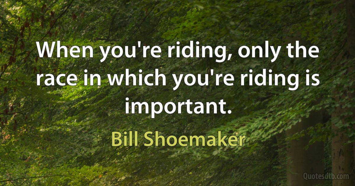 When you're riding, only the race in which you're riding is important. (Bill Shoemaker)