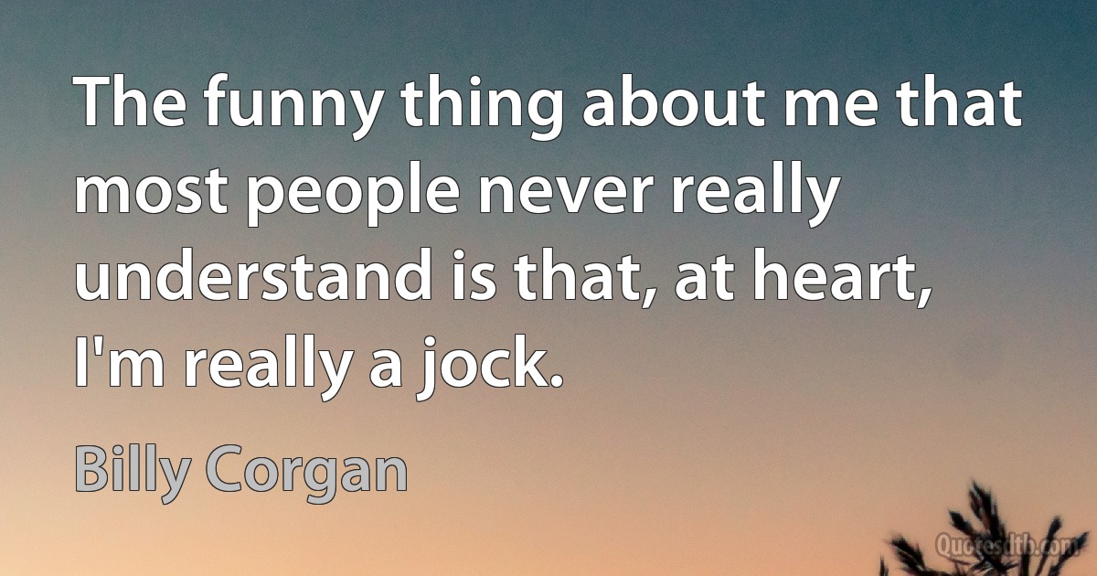 The funny thing about me that most people never really understand is that, at heart, I'm really a jock. (Billy Corgan)