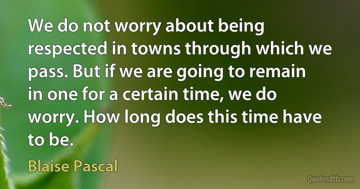 We do not worry about being respected in towns through which we pass. But if we are going to remain in one for a certain time, we do worry. How long does this time have to be. (Blaise Pascal)