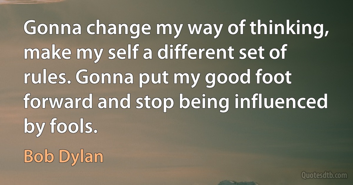 Gonna change my way of thinking, make my self a different set of rules. Gonna put my good foot forward and stop being influenced by fools. (Bob Dylan)