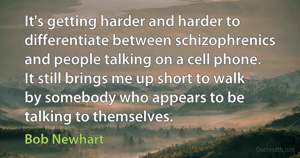 It's getting harder and harder to differentiate between schizophrenics and people talking on a cell phone. It still brings me up short to walk by somebody who appears to be talking to themselves. (Bob Newhart)