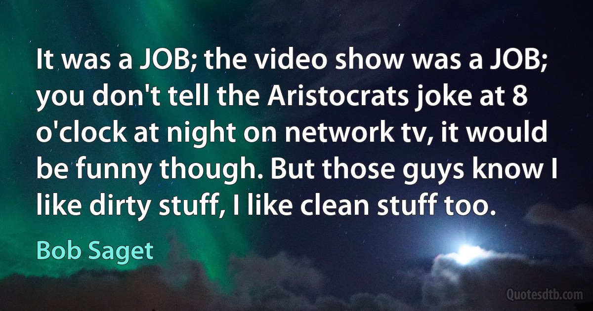 It was a JOB; the video show was a JOB; you don't tell the Aristocrats joke at 8 o'clock at night on network tv, it would be funny though. But those guys know I like dirty stuff, I like clean stuff too. (Bob Saget)