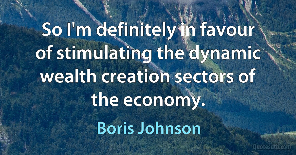 So I'm definitely in favour of stimulating the dynamic wealth creation sectors of the economy. (Boris Johnson)