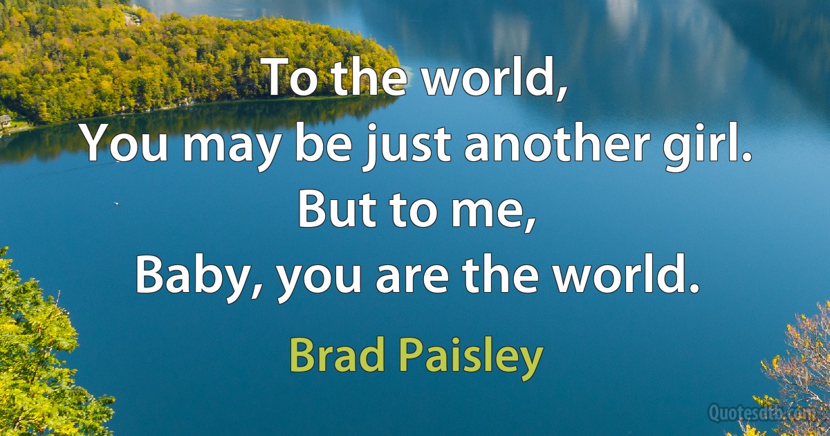 To the world,
You may be just another girl.
But to me,
Baby, you are the world. (Brad Paisley)