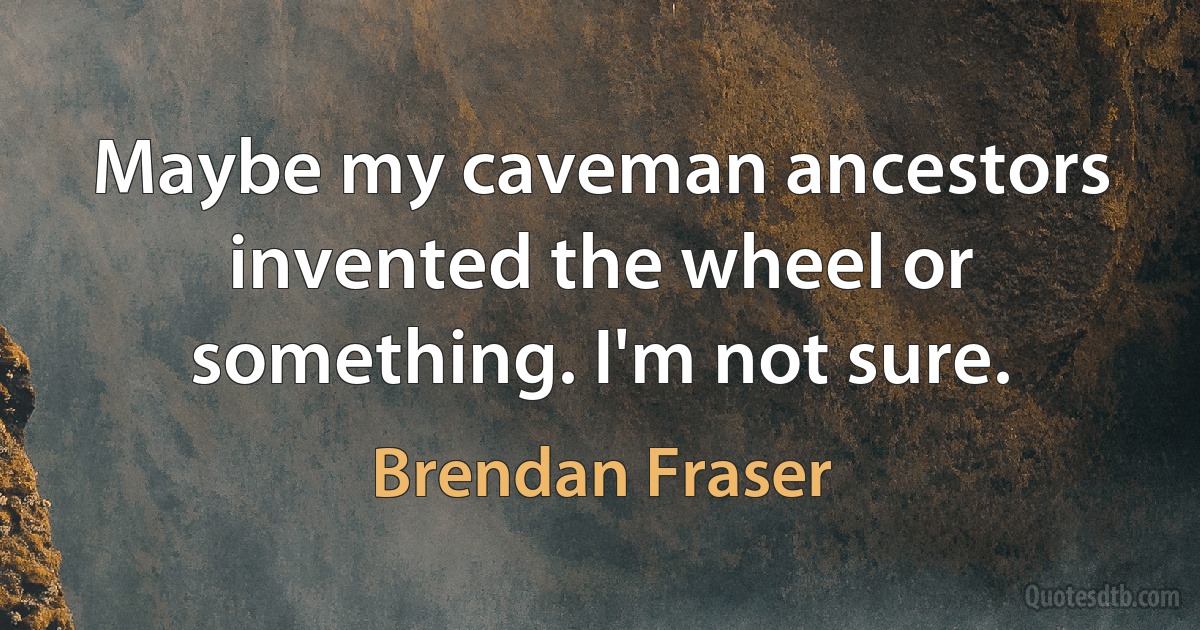 Maybe my caveman ancestors invented the wheel or something. I'm not sure. (Brendan Fraser)