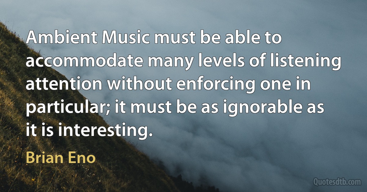 Ambient Music must be able to accommodate many levels of listening attention without enforcing one in particular; it must be as ignorable as it is interesting. (Brian Eno)