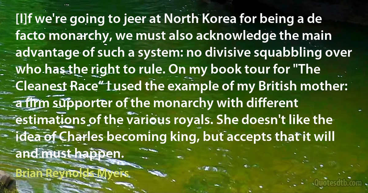 [I]f we're going to jeer at North Korea for being a de facto monarchy, we must also acknowledge the main advantage of such a system: no divisive squabbling over who has the right to rule. On my book tour for "The Cleanest Race” I used the example of my British mother: a firm supporter of the monarchy with different estimations of the various royals. She doesn't like the idea of Charles becoming king, but accepts that it will and must happen. (Brian Reynolds Myers)